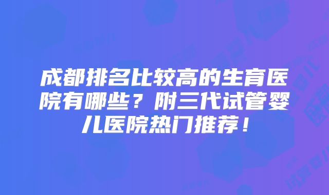 成都排名比较高的生育医院有哪些？附三代试管婴儿医院热门推荐！