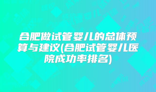 合肥做试管婴儿的总体预算与建议(合肥试管婴儿医院成功率排名)