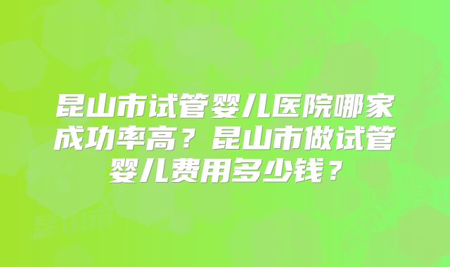 昆山市试管婴儿医院哪家成功率高？昆山市做试管婴儿费用多少钱？
