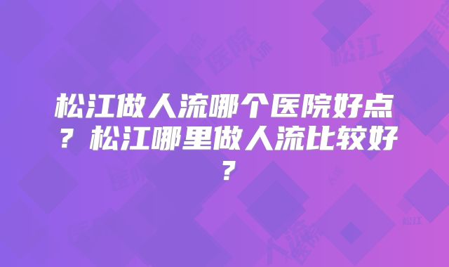 松江做人流哪个医院好点？松江哪里做人流比较好？