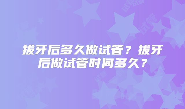 拔牙后多久做试管?拔牙后做试管时间多久?