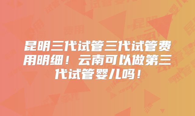 昆明三代试管三代试管费用明细！云南可以做第三代试管婴儿吗！