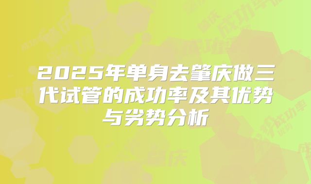 2025年单身去肇庆做三代试管的成功率及其优势与劣势分析