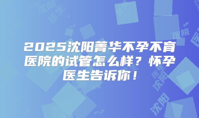 2025沈阳菁华不孕不育医院的试管怎么样?怀孕医生告诉你!