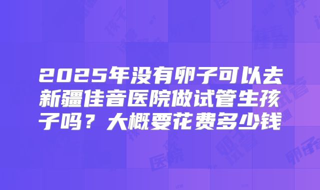 2025年没有卵子可以去新疆佳音医院做试管生孩子吗?大概要花费多少钱