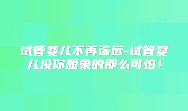试管婴儿不再遥远-试管婴儿没你想象的那么可怕!