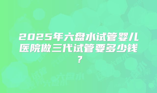2025年六盘水试管婴儿医院做三代试管要多少钱？