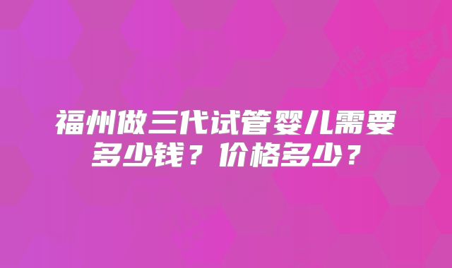 福州做三代试管婴儿需要多少钱?价格多少?