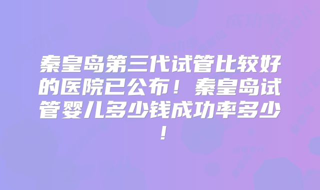 秦皇岛第三代试管比较好的医院已公布!秦皇岛试管婴儿多少钱成功率多少!