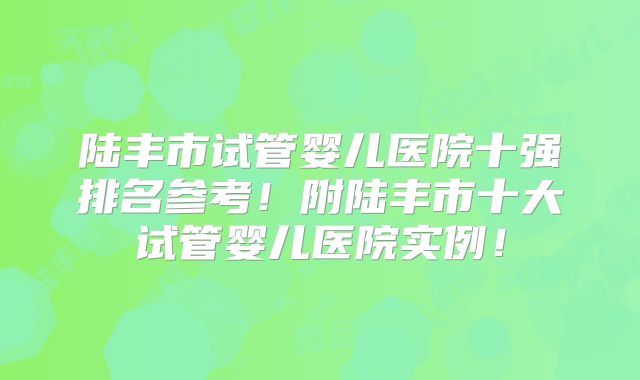 陆丰市试管婴儿医院十强排名参考！附陆丰市十大试管婴儿医院实例！