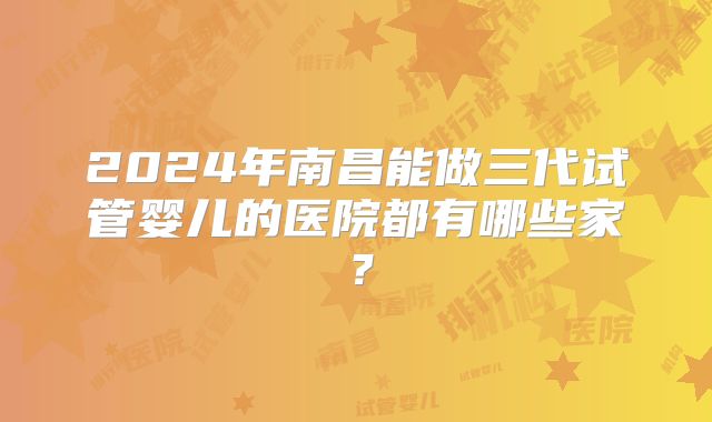 2024年南昌能做三代试管婴儿的医院都有哪些家?
