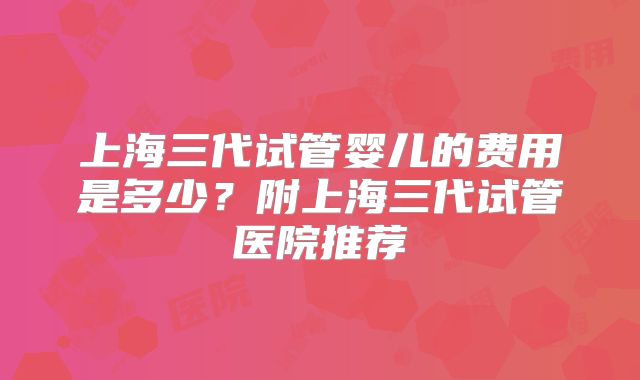 上海三代试管婴儿的费用是多少?附上海三代试管医院推荐