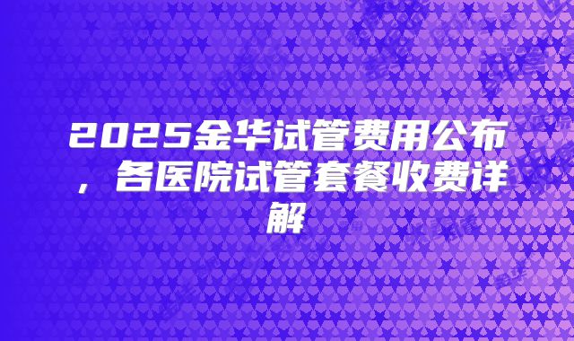 2025金华试管费用公布，各医院试管套餐收费详解