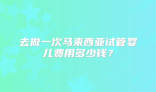 去做一次马来西亚试管婴儿费用多少钱？