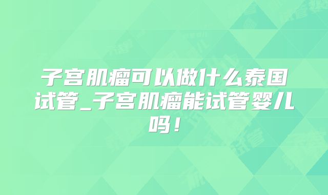 子宫肌瘤可以做什么泰国试管_子宫肌瘤能试管婴儿吗！
