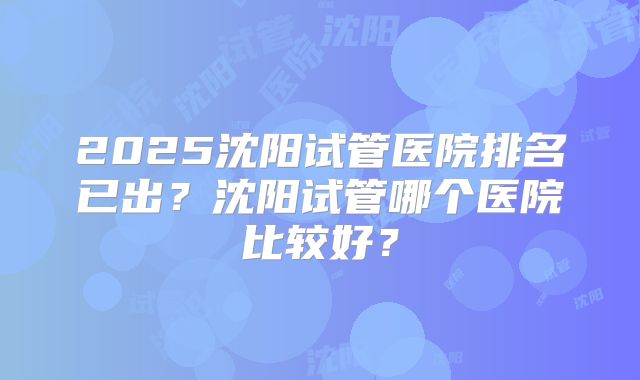 2025沈阳试管医院排名已出？沈阳试管哪个医院比较好？