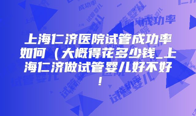 上海仁济医院试管成功率如何(大概得花多少钱_上海仁济做试管婴儿好不好!