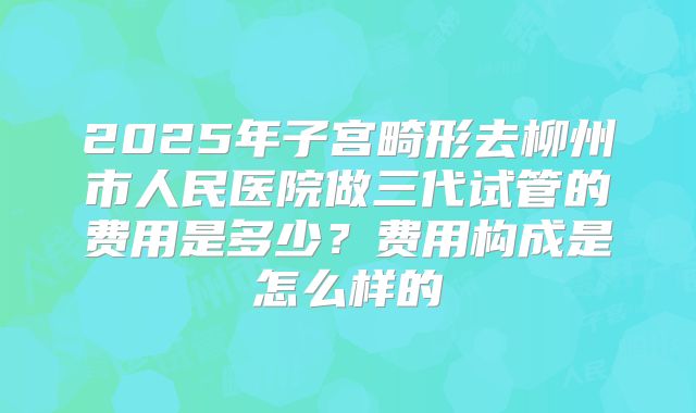 2025年子宫畸形去柳州市人民医院做三代试管的费用是多少？费用构成是怎么样的