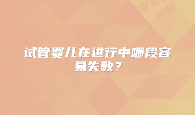 试管婴儿在进行中哪段容易失败?