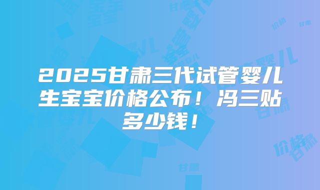 2025甘肃三代试管婴儿生宝宝价格公布！冯三贴多少钱！