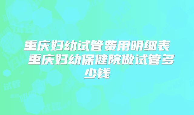 重庆妇幼试管费用明细表 重庆妇幼保健院做试管多少钱
