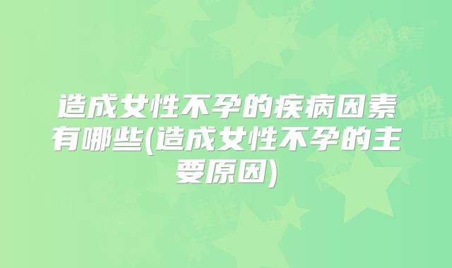 造成女性不孕的疾病因素有哪些(造成女性不孕的主要原因)