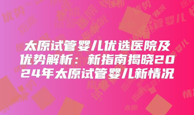 太原试管婴儿优选医院及优势解析:新指南揭晓2024年太原试管婴儿新情况