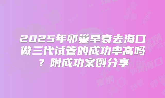 2025年卵巢早衰去海口做三代试管的成功率高吗？附成功案例分享