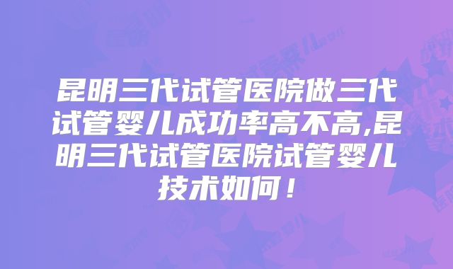昆明三代试管医院做三代试管婴儿成功率高不高,昆明三代试管医院试管婴儿技术如何！