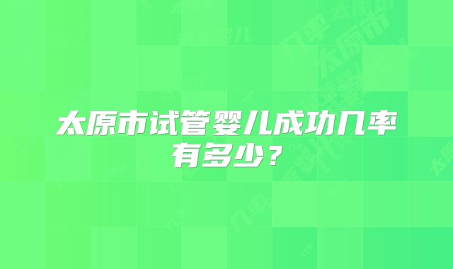 太原市试管婴儿成功几率有多少?
