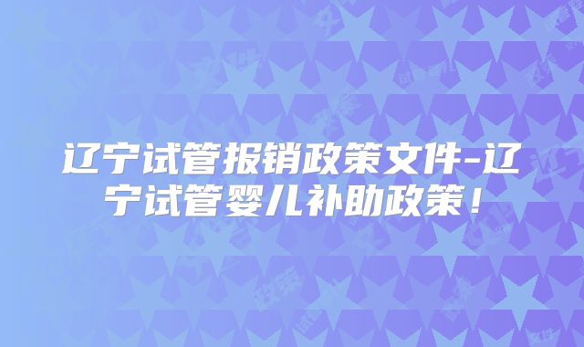 辽宁试管报销政策文件-辽宁试管婴儿补助政策!