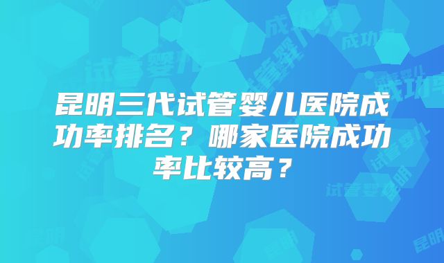 昆明三代试管婴儿医院成功率排名?哪家医院成功率比较高?