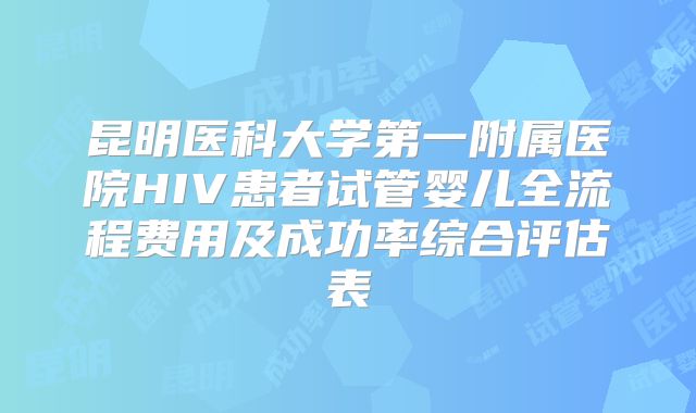 昆明医科大学第一附属医院HIV患者试管婴儿全流程费用及成功率综合评估表