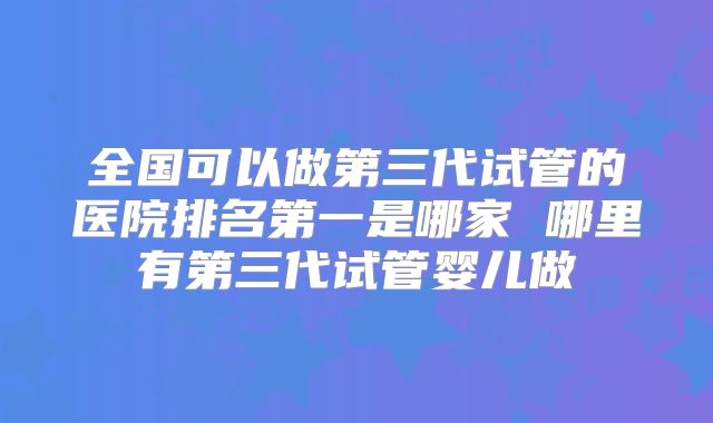 全国可以做第三代试管的医院排名第一是哪家 哪里有第三代试管婴儿做