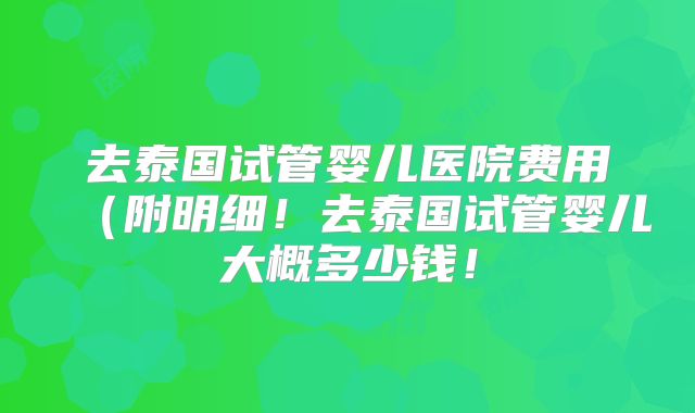 去泰国试管婴儿医院费用（附明细！去泰国试管婴儿大概多少钱！