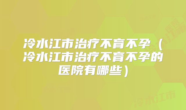 冷水江市治疗不育不孕(冷水江市治疗不育不孕的医院有哪些)