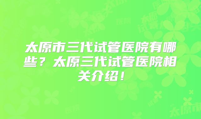 太原市三代试管医院有哪些？太原三代试管医院相关介绍！