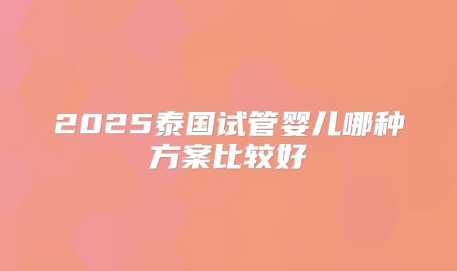 2025泰国试管婴儿哪种方案比较好