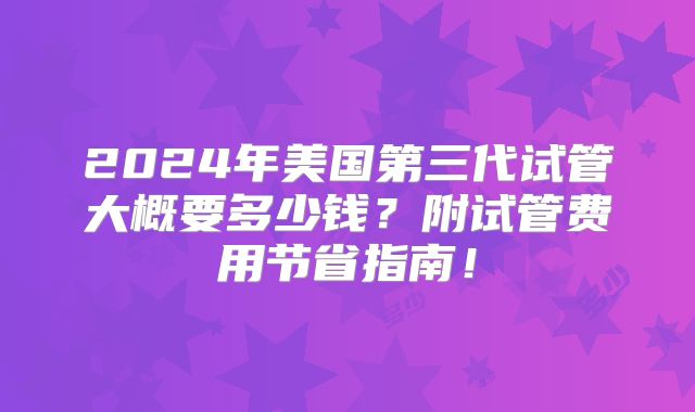 2024年美国第三代试管大概要多少钱?附试管费用节省指南!