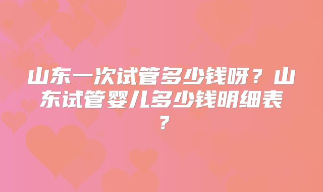山东一次试管多少钱呀？山东试管婴儿多少钱明细表？