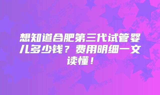 想知道合肥第三代试管婴儿多少钱?费用明细一文读懂!