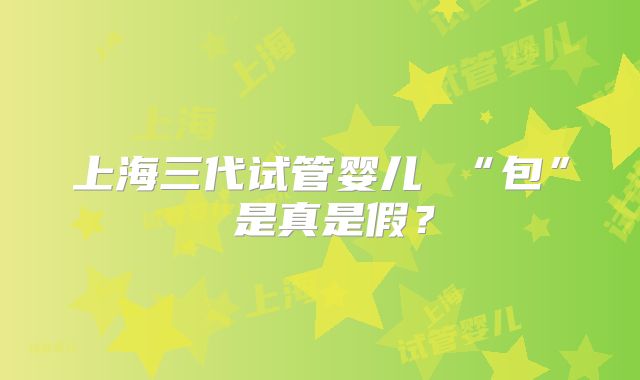 上海三代试管婴儿 “包” 是真是假？
