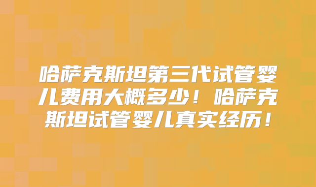 哈萨克斯坦第三代试管婴儿费用大概多少！哈萨克斯坦试管婴儿真实经历！