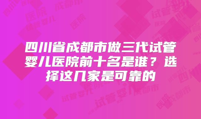 四川省成都市做三代试管婴儿医院前十名是谁？选择这几家是可靠的