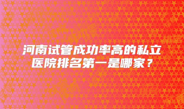 河南试管成功率高的私立医院排名第一是哪家?