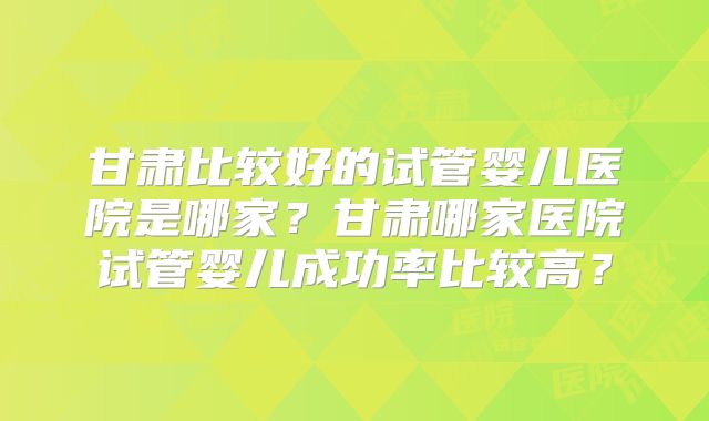 甘肃比较好的试管婴儿医院是哪家?甘肃哪家医院试管婴儿成功率比较高?