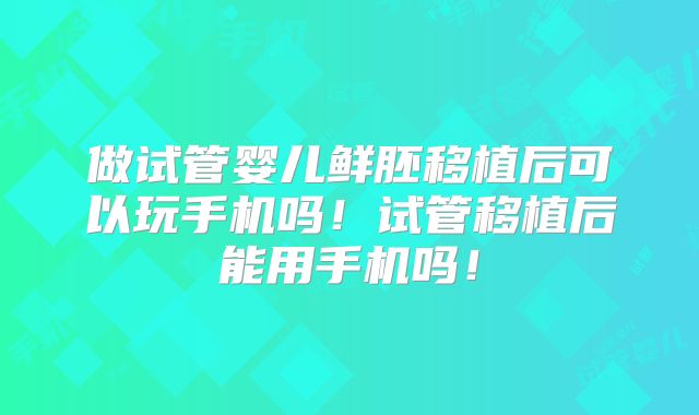 做试管婴儿鲜胚移植后可以玩手机吗！试管移植后能用手机吗！