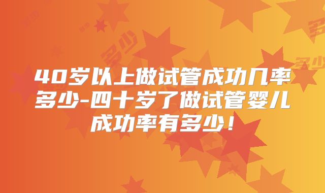 40岁以上做试管成功几率多少-四十岁了做试管婴儿成功率有多少!