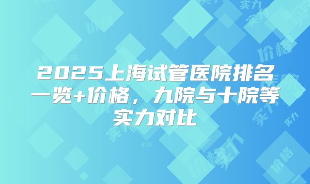 2025上海试管医院排名一览+价格，九院与十院等实力对比