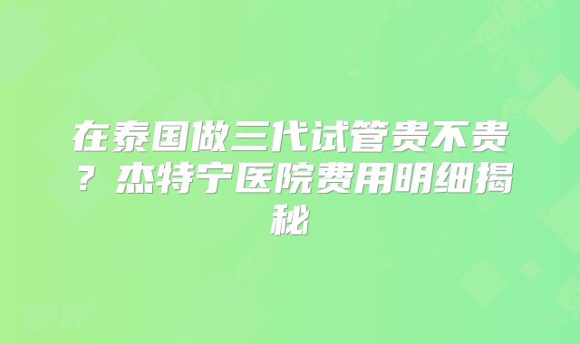 在泰国做三代试管贵不贵？杰特宁医院费用明细揭秘